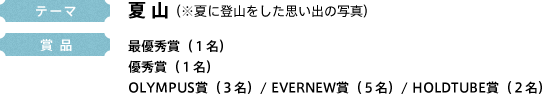 テーマ 夏 山 (※夏に登山をした思い出の写真) 賞 品 最優秀賞(1名)優秀賞(1名)OLYMPUS賞(3名)/ EVERNEW賞(5名)/ HOLDTUBE賞(2名)